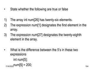 11/8/2022 164
• State whether the following are true or false
1) The array int num[26] has twenty-six elements.
2) The expression num[1] designates the first element in the
array.
3) The expression num[27] designates the twenty-eighth
element in the array.
• What is the difference between the 5’s in these two
expressions
int num[5];
num[5] = 200;
 