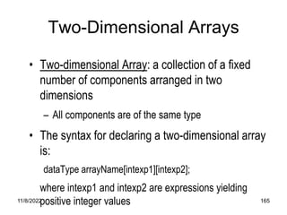 11/8/2022 165
Two-Dimensional Arrays
• Two-dimensional Array: a collection of a fixed
number of components arranged in two
dimensions
– All components are of the same type
• The syntax for declaring a two-dimensional array
is:
dataType arrayName[intexp1][intexp2];
where intexp1 and intexp2 are expressions yielding
positive integer values
 