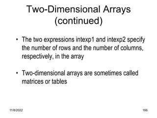 11/8/2022 166
Two-Dimensional Arrays
(continued)
• The two expressions intexp1 and intexp2 specify
the number of rows and the number of columns,
respectively, in the array
• Two-dimensional arrays are sometimes called
matrices or tables
 