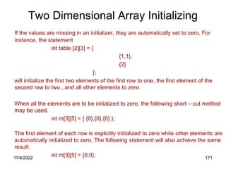 11/8/2022 171
Two Dimensional Array Initializing
If the values are missing in an initializer, they are automatically set to zero. For
instance, the statement
int table [2][3] = {
{1,1},
{2}
};
will initialize the first two elements of the first row to one, the first element of the
second row to two , and all other elements to zero.
When all the elements are to be initialized to zero, the following short – cut method
may be used.
int m[3][5] = { {0},{0},{0} };
The first element of each row is explicitly initialized to zero while other elements are
automatically initialized to zero, The following statement will also achieve the same
result:
int m[3][5] = {0,0};
 