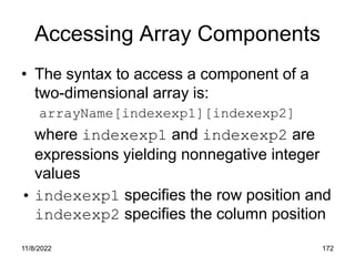 11/8/2022 172
Accessing Array Components
• The syntax to access a component of a
two-dimensional array is:
arrayName[indexexp1][indexexp2]
where indexexp1 and indexexp2 are
expressions yielding nonnegative integer
values
• indexexp1 specifies the row position and
indexexp2 specifies the column position
 