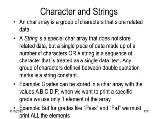 11/8/2022 177
Character and Strings
• An char array is a group of characters that store related
data
• A String is a special char array that does not store
related data, but a single piece of data made up of a
number of characters OR A string is a sequence of
character that is treated as a single data item. Any
group of characters defined between double quotation
marks is a string constant.
• Example: Grades can be stored in a char array with the
values A,B,C,D,F; when we want to print a specific
grade we use only 1 element of the array
• Example: But for grades like “Pass” and “Fail” we must
print ALL the elements
 