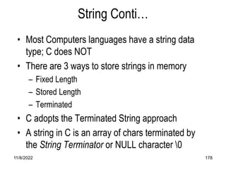 11/8/2022 178
String Conti…
• Most Computers languages have a string data
type; C does NOT
• There are 3 ways to store strings in memory
– Fixed Length
– Stored Length
– Terminated
• C adopts the Terminated String approach
• A string in C is an array of chars terminated by
the String Terminator or NULL character 0
 