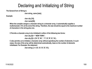 11/8/2022 180
Declaring and Initializing of String
The General form of String is
char string_name [size];
Example:
char city [10];
char name[30];
When the complier assigns a character string to a character array, it automatically supplies a
multicharacter (‘0’) at the end of the string. Therefore, the size should be equal to the maximum number
of characters in the string plus one.
C Permits a character array to be initialized in either of the following two forms:
char city [9] = “ NEW YORK”;
char city [9] = {‘N’.’E’,’W’,’ ‘,’Y’,’O’,’R’,’K’,’0’);
C also permits us to initialize a character array without specifying the number of elements. In such
cases, the size of the array will be determined automatically, base on the number of elements
initialiazed. For Example, the statement
char string [ ] = {‘G’,’O’,’O’,’D’,’0’};
 