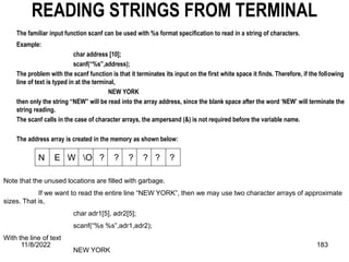 11/8/2022 183
READING STRINGS FROM TERMINAL
The familiar input function scanf can be used with %s format specification to read in a string of characters.
Example:
char address [10];
scanf(“%s”,address);
The problem with the scanf function is that it terminates its input on the first white space it finds. Therefore, if the following
line of text is typed in at the terminal,
NEW YORK
then only the string “NEW” will be read into the array address, since the blank space after the word ‘NEW’ will terminate the
string reading.
The scanf calls in the case of character arrays, the ampersand (&) is not required before the variable name.
The address array is created in the memory as shown below:
N E W O ? ? ? ? ? ?
Note that the unused locations are filled with garbage.
If we want to read the entire line “NEW YORK”, then we may use two character arrays of approximate
sizes. That is,
char adr1[5], adr2[5];
scanf(“%s %s”,adr1,adr2);
With the line of text
NEW YORK
 