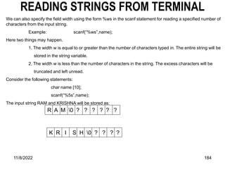 11/8/2022 184
READING STRINGS FROM TERMINAL
We can also specify the field width using the form %ws in the scanf statement for reading a specified number of
characters from the input string.
Example: scanf(“%ws”,name);
Here two things may happen.
1. The width w is equal to or greater than the number of characters typed in. The entire string will be
stored in the string variable.
2. The width w is less than the number of characters in the string. The excess characters will be
truncated and left unread.
Consider the following statements:
char name [10];
scanf(“%5s”,name);
The input string RAM and KRISHNA will be stored as:
R A M 0 ? ? ? ? ? ?
K R I S H 0 ? ? ? ?
 