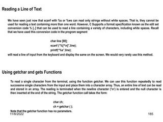 11/8/2022 185
Reading a Line of Text
We have seen just now that scanf with %s or %ws can read only strings without white spaces. That is, they cannot be
used for reading a text containing more than one word. However, C Supports a format specification known as the edit set
conversion code % [..] that can be used to read a line containing a variety of characters, including white spaces. Recall
that we have used this conversion code in the program segment
char line [80];
scanf (“%[^n]”,line);
printf(“%s”,line);
will read a line of input from the keyboard and display the same on the screen. We would very rarely use this method.
Using getchar and gets Functions
To read a single character from the terminal, using the function getchar. We can use this function repeatedly to read
successive single characters from the input and place them into a character array. Thus, an entire line of text can be read
and stored in an array. The reading is terminated when the newline character (‘n’) is entered and the null character is
then inserted at the end of the string. The getchar function call takes the form:
char ch;
ch = getchar ( );
Note that the getchar function has no parameters.
 