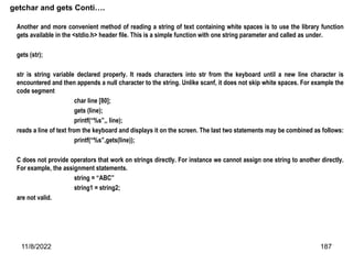 11/8/2022 187
getchar and gets Conti….
Another and more convenient method of reading a string of text containing white spaces is to use the library function
gets available in the <stdio.h> header file. This is a simple function with one string parameter and called as under.
gets (str);
str is string variable declared properly. It reads characters into str from the keyboard until a new line character is
encountered and then appends a null character to the string. Unlike scanf, it does not skip white spaces. For example the
code segment
char line [80];
gets (line);
printf(“%s”,, line);
reads a line of text from the keyboard and displays it on the screen. The last two statements may be combined as follows:
printf(“%s”,gets(line));
C does not provide operators that work on strings directly. For instance we cannot assign one string to another directly.
For example, the assignment statements.
string = “ABC”
string1 = string2;
are not valid.
 