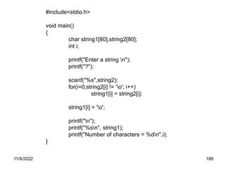 11/8/2022 188
#include<stdio.h>
void main()
{
char string1[80],string2[80];
int i;
printf("Enter a string n");
printf("?");
scanf("%s",string2);
for(i=0;string2[i] != 'o'; i++)
string1[i] = string2[i];
string1[i] = 'o';
printf("n");
printf("%sn", string1);
printf("Number of characters = %dn",i);
}
 