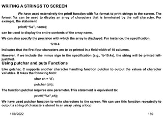 11/8/2022 189
WRITING A STRINGS TO SCREEN
We have used extensively the printf function with %s format to print strings to the screen. The
format %s can be used to display an array of characters that is terminated by the null character. For
example, the statement
printf(“%s”, name);
can be used to display the entire contents of the array name.
We can also specify the precision with which the array is displayed. For instance, the specification
%10.4
Indicates that the first four characters are to be printed in a field width of 10 columns.
However, if we include the minus sign in the specification (e.g., %-10.4s), the string will be printed left-
justified.
Using putchar and puts Functions
Like getchar, C supports another character handling function putchar to output the values of character
variables. It takes the following form:
char ch = ‘A’;
putchar (ch);
The function putchar requires one parameter. This statement is equivalent to:
printf(“%c”,ch);
We have used putchar function to write characters to the screen. We can use this function repeatedly to
output a string of characters stored in an array using a loop:
 