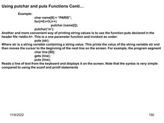 11/8/2022 190
Example:
char name[6] = “PARIS”;
for(i=0;i<5;i++)
putchar (name[i]);
putchar(‘n’);
Another and more convenient way of printing string values is to use the function puts declared in the
header file <stdio.h>. This is a one parameter function and invoked as under:
puts (str);
Where str is a string variable containing a string value. This prints the value of the string variable str and
then moves the cursor to the beginning of the next line on the screen. For example, the program segment
char line [80];
gets (line);
puts (line);
Reads a line of text from the keyboard and displays it on the screen. Note that the syntax is very simple
compared to using the scanf and printf statements
Using putchar and puts Functions Conti…
 