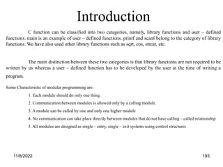 11/8/2022 193
C function can be classified into two categories, namely, library functions and user – defined
functions. main is an example of user – defined functions. printf and scanf belong to the category of library
functions. We have also used other library functions such as sqrt, cos, strcat, etc.
The main distinction between these two categories is that library functions are not required to be
written by us whereas a user – defined function has to be developed by the user at the time of writing a
program.
Introduction
Some Characteristic of modular programming are:
1. Each module should do only one thing.
2. Communication between modules is allowed only by a calling module.
3. A module can be called by one and only one higher module
4. No communication can take place directly between modules that do not have calling – called relationship
5. All modules are designed as single – entry, single – exit systems using control structures
 