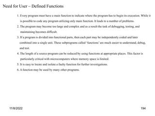 11/8/2022 194
1. Every program must have a main function to indicate where the program has to begin its execution. While it
is possible to code any program utilizing only main function. It leads to a number of problems.
2. The program may become too large and complex and as a result the task of debugging, testing, and
maintaining becomes difficult.
3. If a program is divided into functional parts, then each part may be independently coded and later
combined into a single unit. These subprograms called ‘functions’ are much easier to understand, debug,
and test.
4. The length of a source program can be reduced by using functions at appropriate places. This factor is
particularly critical with microcomputers where memory space is limited.
5. It is easy to locate and isolate a faulty function for further investigations.
6. A function may be used by many other programs.
Need for User – Defined Functions
 