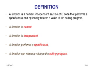 11/8/2022 195
DEFINITION
• A function is a named, independent section of C code that performs a
specific task and optionally returns a value to the calling program.
• A function is named
• A function is independent.
• A function performs a specific task.
• A function can return a value to the calling program.
 