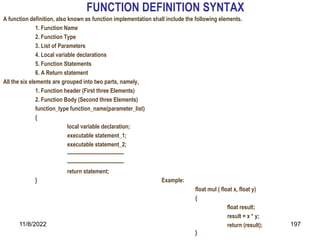 11/8/2022 197
FUNCTION DEFINITION SYNTAX
A function definition, also known as function implementation shall include the following elements.
1. Function Name
2. Function Type
3. List of Parameters
4. Local variable declarations
5. Function Statements
6. A Return statement
All the six elements are grouped into two parts, namely,
1. Function header (First three Elements)
2. Function Body (Second three Elements)
function_type function_name(parameter_list)
{
local variable declaration;
executable statement_1;
executable statement_2;
---------------------------------
---------------------------------
return statement;
} Example:
float mul ( float x, float y)
{
float result;
result = x * y;
return (result);
}
 