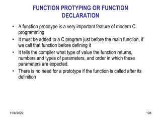 11/8/2022 198
FUNCTION PROTYPING OR FUNCTION
DECLARATION
• A function prototype is a very important feature of modern C
programming
• It must be added to a C program just before the main function, if
we call that function before defining it
• It tells the compiler what type of value the function returns,
numbers and types of parameters, and order in which these
parameters are expected.
• There is no need for a prototype if the function is called after its
definition
 