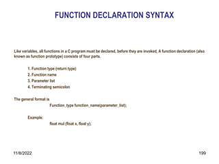 11/8/2022 199
FUNCTION DECLARATION SYNTAX
Like variables, all functions in a C program must be declared, before they are invoked, A function declaration (also
known as function prototype) consists of four parts.
1. Function type (return type)
2. Function name
3. Parameter list
4. Terminating semicolon
The general format is
Function_type function_name(parameter_list);
Example:
float mul (float x, float y);
 