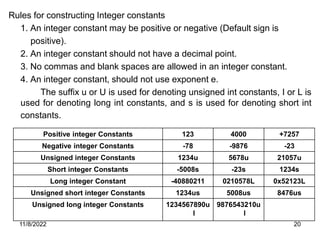 11/8/2022 20
Rules for constructing Integer constants
1. An integer constant may be positive or negative (Default sign is
positive).
2. An integer constant should not have a decimal point.
3. No commas and blank spaces are allowed in an integer constant.
4. An integer constant, should not use exponent e.
The suffix u or U is used for denoting unsigned int constants, I or L is
used for denoting long int constants, and s is used for denoting short int
constants.
Positive integer Constants 123 4000 +7257
Negative integer Constants -78 -9876 -23
Unsigned integer Constants 1234u 5678u 21057u
Short integer Constants -5008s -23s 1234s
Long integer Constant -40880211 0210578L 0x52123L
Unsigned short integer Constants 1234us 5008us 8476us
Unsigned long integer Constants 1234567890u
l
9876543210u
l
 