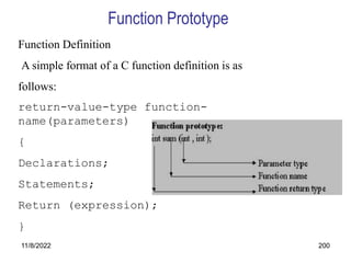 11/8/2022 200
Function Definition
A simple format of a C function definition is as
follows:
return-value-type function-
name(parameters)
{
Declarations;
Statements;
Return (expression);
}
Function Prototype
 