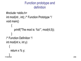 11/8/2022 206
Function prototype and
definition
#include <stdio.h>
int mod(int , int); /* Function Prototype */
void main()
{
printf("The mod is: %d ", mod(4,5));
}
/* Function Definition */
int mod(int x, int y)
{
return x % y;
}
 