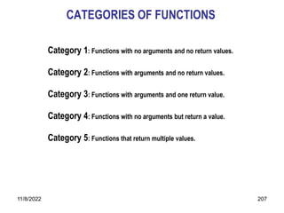 11/8/2022 207
CATEGORIES OF FUNCTIONS
Category 1: Functions with no arguments and no return values.
Category 2: Functions with arguments and no return values.
Category 3: Functions with arguments and one return value.
Category 4: Functions with no arguments but return a value.
Category 5: Functions that return multiple values.
 
