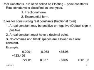 11/8/2022 21
Real Constants are often called as Floating – point constants.
Real constants is classified as two types.
1. Fractional form.
2. Exponential form.
Rules for constructing real constants (fractional form)
1. A real constant may be positive or negative (Default sign in
positive
2. A real constant must have a decimal point.
3. No commas and blank spaces are allowed in a real
constant.
Example:
0.0001 -0.963 485.98
+123.456
727.01 0.987 -.8765 +001.05
 