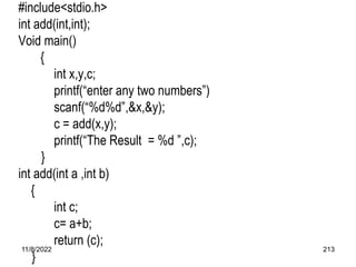 11/8/2022 213
#include<stdio.h>
int add(int,int);
Void main()
{
int x,y,c;
printf(“enter any two numbers”)
scanf(“%d%d”,&x,&y);
c = add(x,y);
printf(“The Result = %d ”,c);
}
int add(int a ,int b)
{
int c;
c= a+b;
return (c);
}
 