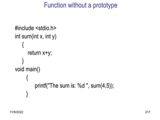 11/8/2022 217
Function without a prototype
#include <stdio.h>
int sum(int x, int y)
{
return x+y;
}
void main()
{
printf("The sum is: %d ", sum(4,5));
}
 