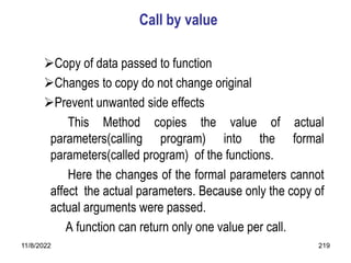 11/8/2022 219
Call by value
Copy of data passed to function
Changes to copy do not change original
Prevent unwanted side effects
This Method copies the value of actual
parameters(calling program) into the formal
parameters(called program) of the functions.
Here the changes of the formal parameters cannot
affect the actual parameters. Because only the copy of
actual arguments were passed.
A function can return only one value per call.
 
