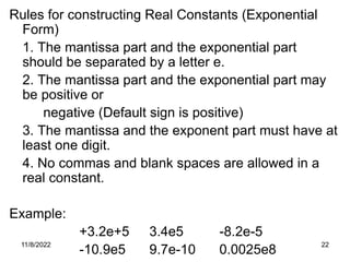 11/8/2022 22
Rules for constructing Real Constants (Exponential
Form)
1. The mantissa part and the exponential part
should be separated by a letter e.
2. The mantissa part and the exponential part may
be positive or
negative (Default sign is positive)
3. The mantissa and the exponent part must have at
least one digit.
4. No commas and blank spaces are allowed in a
real constant.
Example:
+3.2e+5 3.4e5 -8.2e-5
-10.9e5 9.7e-10 0.0025e8
 