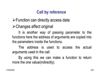 11/8/2022 221
Call by reference
Function can directly access data
Changes affect original
It is another way of passing parameter to the
functions here the address of arguments are copied into
the parameters inside the functions.
The address is used to access the actual
arguments used in the call.
By using this we can make a function to return
more the one value(indirectly).
 