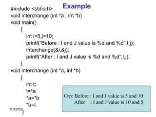 11/8/2022 222
Example
#include <stdio.h>
void interchange (int *a , int *b)
void main()
{
int i=5,j=10;
printf(“Before : I and J value is %d and %d”,I,j);
interchange(&i,&j);
printf(“After : I and J value is %d and %d”,I,j);
}
void interchange (int *a, int *b)
{
int t;
t=*a
*a=*b
*b=t
}
O/p: Before : I and J value is 5 and 10
After : I and J value is 10 and 5
 