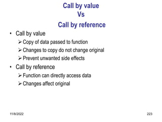 11/8/2022 223
Call by value
Vs
Call by reference
• Call by value
Copy of data passed to function
Changes to copy do not change original
Prevent unwanted side effects
• Call by reference
Function can directly access data
Changes affect original
 