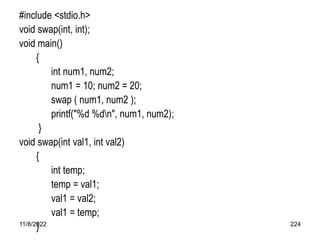 11/8/2022 224
#include <stdio.h>
void swap(int, int);
void main()
{
int num1, num2;
num1 = 10; num2 = 20;
swap ( num1, num2 );
printf("%d %dn", num1, num2);
}
void swap(int val1, int val2)
{
int temp;
temp = val1;
val1 = val2;
val1 = temp;
}
 