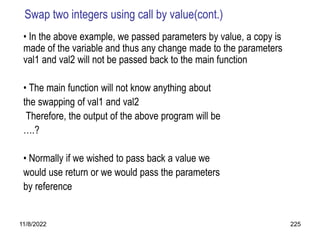 11/8/2022 225
Swap two integers using call by value(cont.)
• In the above example, we passed parameters by value, a copy is
made of the variable and thus any change made to the parameters
val1 and val2 will not be passed back to the main function
• The main function will not know anything about
the swapping of val1 and val2
Therefore, the output of the above program will be
….?
• Normally if we wished to pass back a value we
would use return or we would pass the parameters
by reference
 