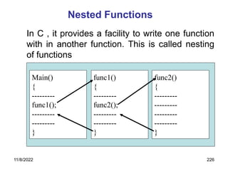 11/8/2022 226
Nested Functions
In C , it provides a facility to write one function
with in another function. This is called nesting
of functions
Main()
{
---------
func1();
---------
---------
}
func1()
{
---------
func2();
---------
---------
}
func2()
{
---------
---------
---------
---------
}
 