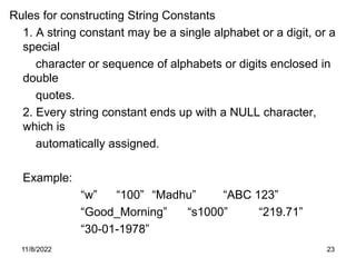 11/8/2022 23
Rules for constructing String Constants
1. A string constant may be a single alphabet or a digit, or a
special
character or sequence of alphabets or digits enclosed in
double
quotes.
2. Every string constant ends up with a NULL character,
which is
automatically assigned.
Example:
“w” “100” “Madhu” “ABC 123”
“Good_Morning” “s1000” “219.71”
“30-01-1978”
 