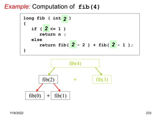 11/8/2022 233
Example: Computation of fib(4)
fib(2) fib(3)
+
fib(4)
long fib ( int n )
{
if ( n <= 1 )
return n ;
else
return fib( n - 2 ) + fib( n - 1 );
}
2
2
2 2
+
fib(0) fib(1)
 
