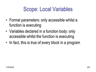 11/8/2022 261
Scope: Local Variables
• Formal parameters: only accessible whilst a
function is executing
• Variables declared in a function body: only
accessible whilst the function is executing
• In fact, this is true of every block in a program
 