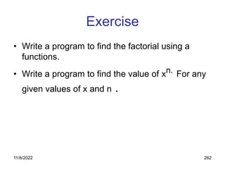 11/8/2022 262
Exercise
• Write a program to find the factorial using a
functions.
• Write a program to find the value of xn. For any
given values of x and n .
 