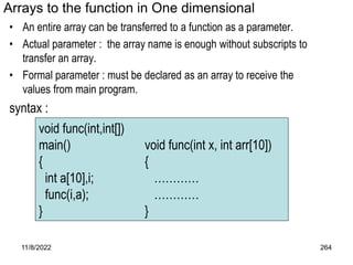 11/8/2022 264
Arrays to the function in One dimensional
• An entire array can be transferred to a function as a parameter.
• Actual parameter : the array name is enough without subscripts to
transfer an array.
• Formal parameter : must be declared as an array to receive the
values from main program.
syntax :
void func(int,int[])
main() void func(int x, int arr[10])
{ {
int a[10],i; …………
func(i,a); …………
} }
 