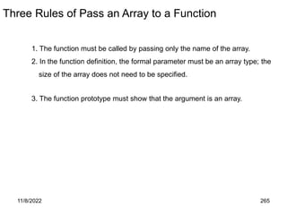11/8/2022 265
Three Rules of Pass an Array to a Function
1. The function must be called by passing only the name of the array.
2. In the function definition, the formal parameter must be an array type; the
size of the array does not need to be specified.
3. The function prototype must show that the argument is an array.
 