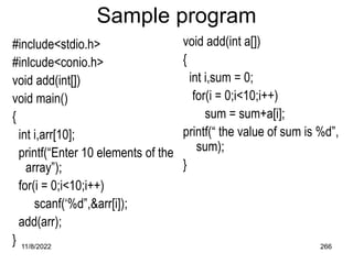 11/8/2022 266
Sample program
#include<stdio.h>
#inlcude<conio.h>
void add(int[])
void main()
{
int i,arr[10];
printf(“Enter 10 elements of the
array”);
for(i = 0;i<10;i++)
scanf(‘%d”,&arr[i]);
add(arr);
}
void add(int a[])
{
int i,sum = 0;
for(i = 0;i<10;i++)
sum = sum+a[i];
printf(“ the value of sum is %d”,
sum);
}
 