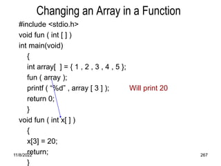 11/8/2022 267
Changing an Array in a Function
#include <stdio.h>
void fun ( int [ ] )
int main(void)
{
int array[ ] = { 1 , 2 , 3 , 4 , 5 };
fun ( array );
printf ( “%d” , array [ 3 ] ); Will print 20
return 0;
}
void fun ( int x[ ] )
{
x[3] = 20;
return;
}
 
