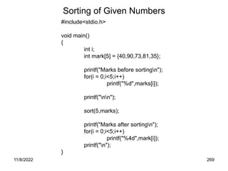11/8/2022 269
Sorting of Given Numbers
#include<stdio.h>
void main()
{
int i;
int mark[5] = {40,90,73,81,35};
printf("Marks before sortingn");
for(i = 0;i<5;i++)
printf("%d",marks[i]);
printf("nn");
sort(5,marks);
printf("Marks after sortingn");
for(i = 0;i<5;i++)
printf("%4d",mark[i]);
printf("n");
}
 