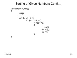 11/8/2022 270
Sorting of Given Numbers Conti….
void sort(int m,int x[])
{
int i,j,t;
for(i=0;i<m-1;i++)
for(j=i+1;j<m;j++)
if (x[i] > x[j])
{
t = x[i];
x[i] = x[j];
x[j] = t;
}
}
 