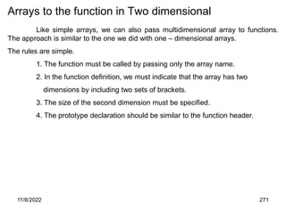 11/8/2022 271
Arrays to the function in Two dimensional
Like simple arrays, we can also pass multidimensional array to functions.
The approach is similar to the one we did with one – dimensional arrays.
The rules are simple.
1. The function must be called by passing only the array name.
2. In the function definition, we must indicate that the array has two
dimensions by including two sets of brackets.
3. The size of the second dimension must be specified.
4. The prototype declaration should be similar to the function header.
 