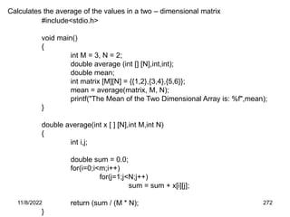 11/8/2022 272
Calculates the average of the values in a two – dimensional matrix
#include<stdio.h>
void main()
{
int M = 3, N = 2;
double average (int [] [N],int,int);
double mean;
int matrix [M][N] = {{1,2},{3,4},{5,6}};
mean = average(matrix, M, N);
printf("The Mean of the Two Dimensional Array is: %f",mean);
}
double average(int x [ ] [N],int M,int N)
{
int i,j;
double sum = 0.0;
for(i=0;i<m;i++)
for(j=1;j<N;j++)
sum = sum + x[i][j];
return (sum / (M * N);
}
 