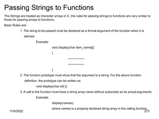 11/8/2022 273
Passing Strings to Functions
The Strings are treated as character arrays in C, the rules for passing strings to functions are very similar to
those for passing arrays to functions.
Basic Rules are:
1. The string to be passed must be declared as a formal argument of the function when it is
defined.
Example:
void display(char item_name[])
{
----------------
----------------
}
2. The function prototype must show that the argument is a string. For the above function
definition, the prototype can be written as
void display(char str[ ])
3. A call to the function must have a string array name without subscripts as its actual arguments.
Example:
display(names);
where names is a properly declared string array in the calling function.
 