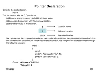11/8/2022 275
Pointer Declaration
Consider the declarclaation,
int i=3;
This declaration tells the C Compiler to,
(a) Reserve space in memory to hold the integer value.
(b) Associate the names i with this memory location.
(c) Store the value3 at this location.
i
65524
We can see that the computer has selected memory location 65524 as the place to store the value 3. It is
not fixed because the computer can change the location later. We can print this address number through
the following program:
main( )
{
int i=3;
printf(“n Address of i= %u”, &i);
printf(“n Value of i= %d:, i);
}
Output: Address of i= 65524
Value of i= 3.
3
Location Name
Value at Location
Location Number
 